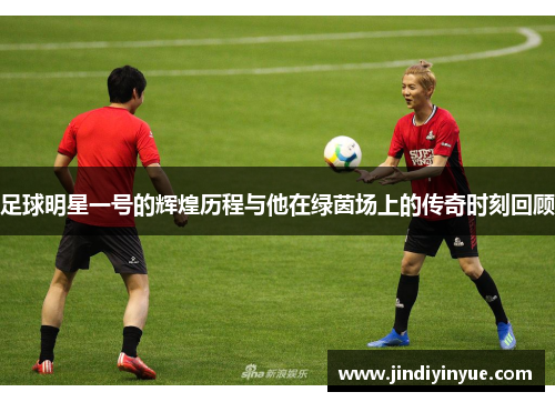 足球明星一号的辉煌历程与他在绿茵场上的传奇时刻回顾