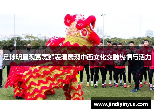 足球明星观赏舞狮表演展现中西文化交融热情与活力