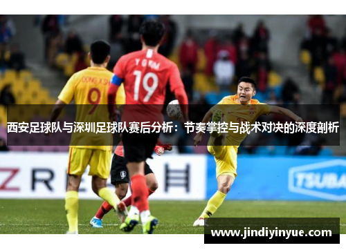 西安足球队与深圳足球队赛后分析：节奏掌控与战术对决的深度剖析