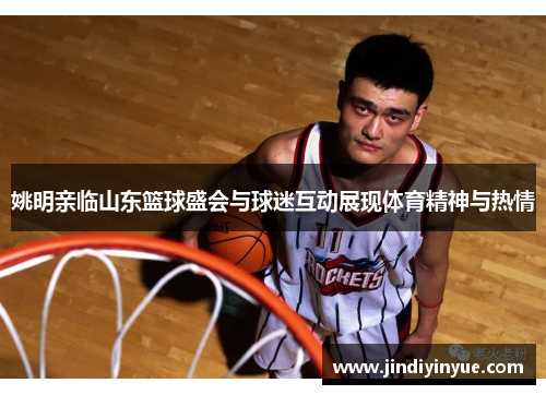 姚明亲临山东篮球盛会与球迷互动展现体育精神与热情