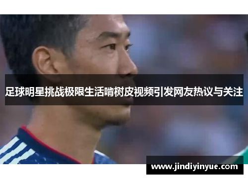 足球明星挑战极限生活啃树皮视频引发网友热议与关注