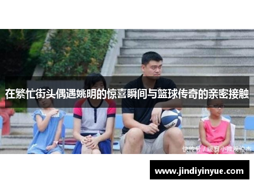 在繁忙街头偶遇姚明的惊喜瞬间与篮球传奇的亲密接触