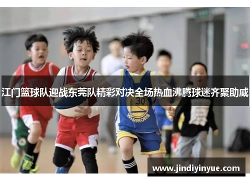 江门篮球队迎战东莞队精彩对决全场热血沸腾球迷齐聚助威