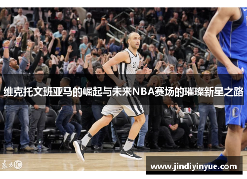 维克托文班亚马的崛起与未来NBA赛场的璀璨新星之路